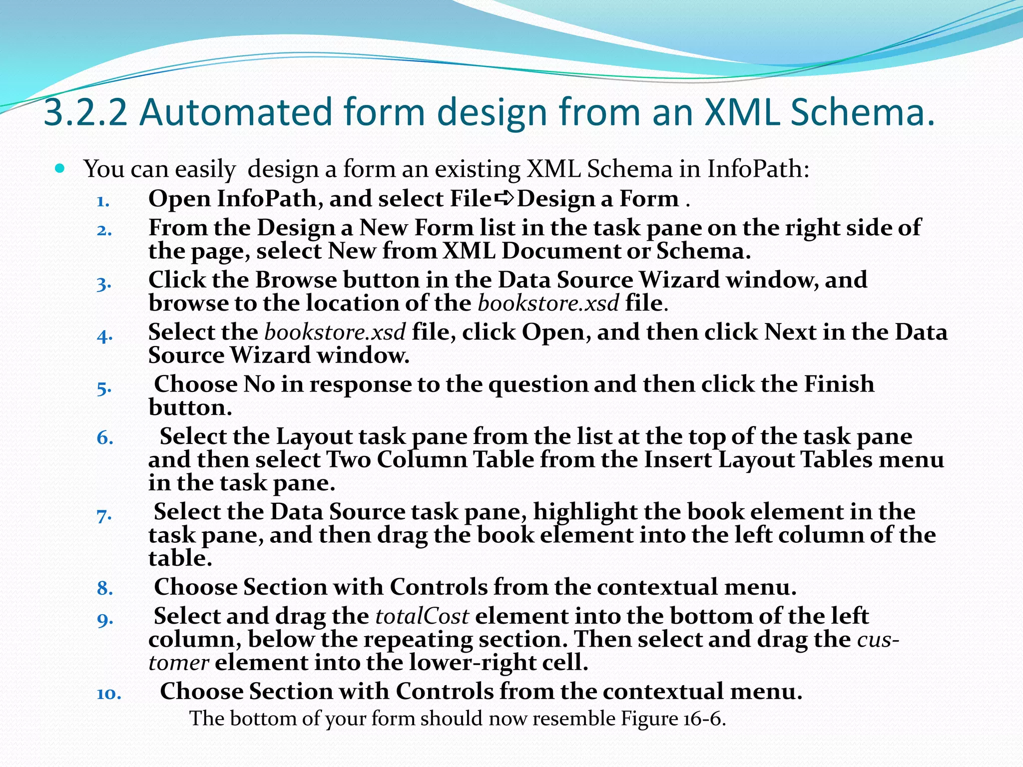 3.2.2 Automated form design from an XML Schema.You can easily design a form an existing XML Schema in InfoPath:Open InfoPath, and select File➪Design a Form .From the Design a New Form list in the task pane on the right side of the page, select New from XML Document or Schema.Click the Browse button in the Data Source Wizard window, and browse to the location of the bookstore.xsd file.Select the bookstore.xsd file, click Open, and then click Next in the Data Source Wizard window. Choose No in response to the question and then click the Finish button. Select the Layout task pane from the list at the top of the task pane and then select Two Column Table from the Insert Layout Tables menu in the task pane. Select the Data Source task pane, highlight the book element in the task pane, and then drag the book element into the left column of the table. Choose Section with Controls from the contextual menu. Select and drag the totalCost element into the bottom of the left column, below the repeating section. Then select and drag the cus-tomerelement into the lower-right cell. Choose Section with Controls from the contextual menu.The bottom of your form should now resemble Figure 16-6.