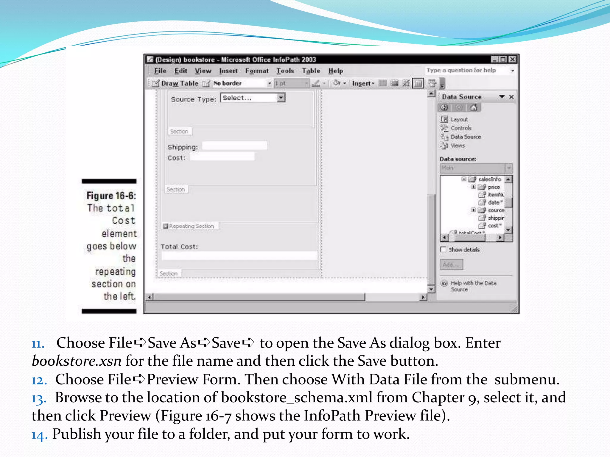 11. Choose File➪SaveAs➪Save➪ to open the Save As dialog box. Enterbookstore.xsn for the file name and then click the Save button.12. Choose File➪Preview Form. Then choose With Data File from the submenu.13. Browse to the location of bookstore_schema.xml from Chapter 9, select it, and then click Preview (Figure 16-7 shows the InfoPath Preview file).14. Publish your file to a folder, and put your form to work.