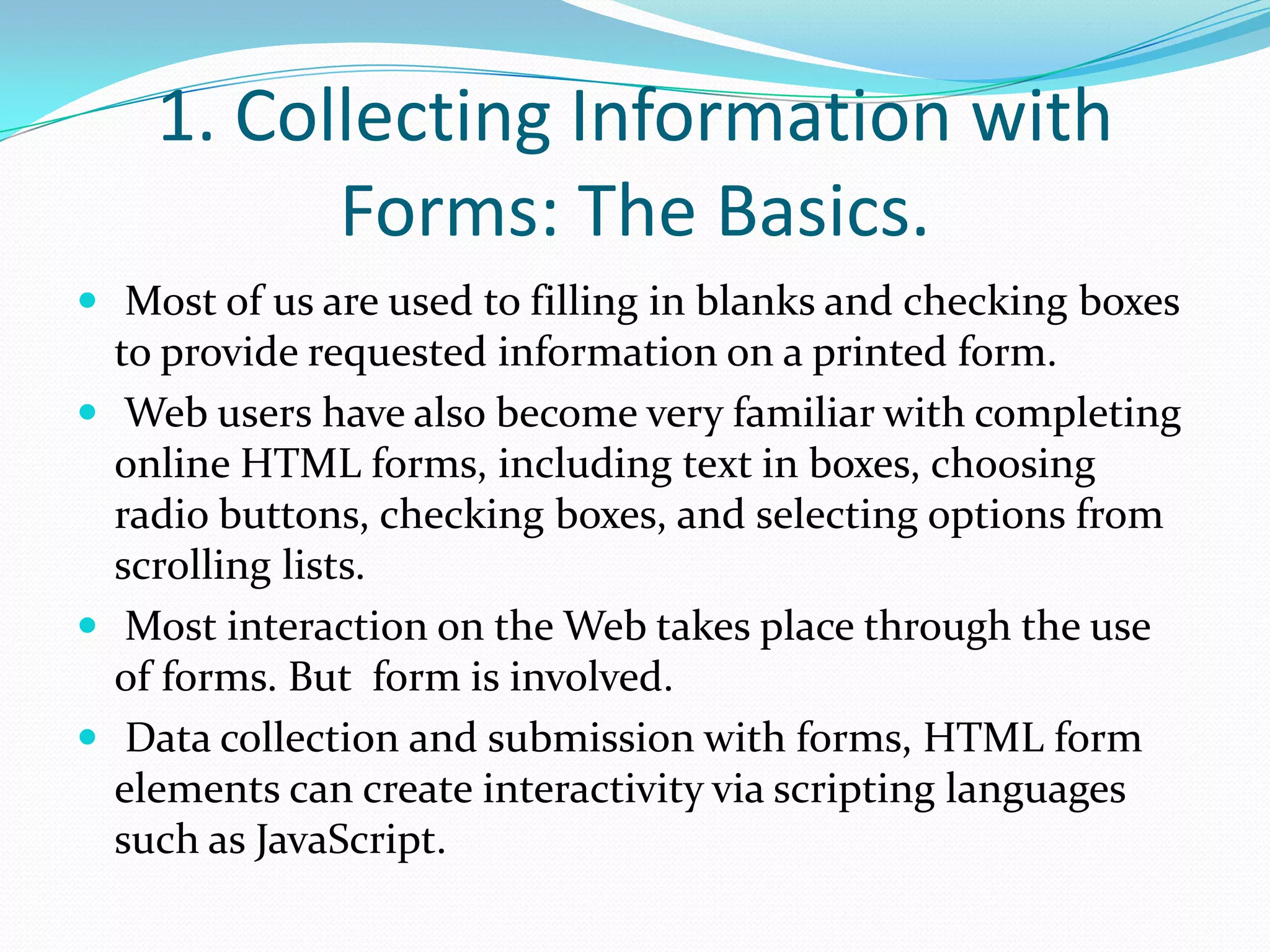 1. Collecting Information with Forms: The Basics. Most of us are used to filling in blanks and checking boxes to provide requested information on a printed form.Web users have also become very familiar with completing online HTML forms, including text in boxes, choosing radio buttons, checking boxes, and selecting options from scrolling lists.Most interaction on the Web takes place through the use of forms. But form is involved. Data collection and submission with forms, HTML form elements can create interactivity via scripting languages such as JavaScript.