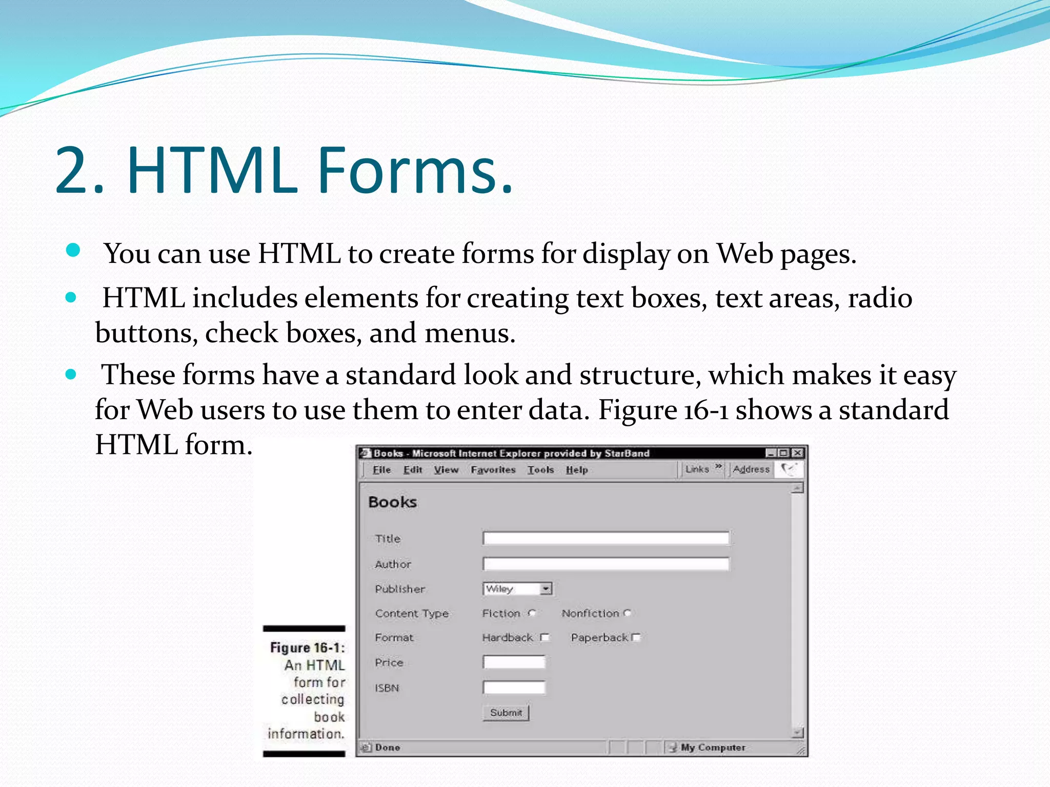 2. HTML Forms.You can use HTML to create forms for display on Web pages.HTML includes elements for creating text boxes, text areas, radio buttons, check boxes, and menus. These forms have a standard look and structure, which makes it easy for Web users to use them to enter data. Figure 16-1 shows a standard HTML form.