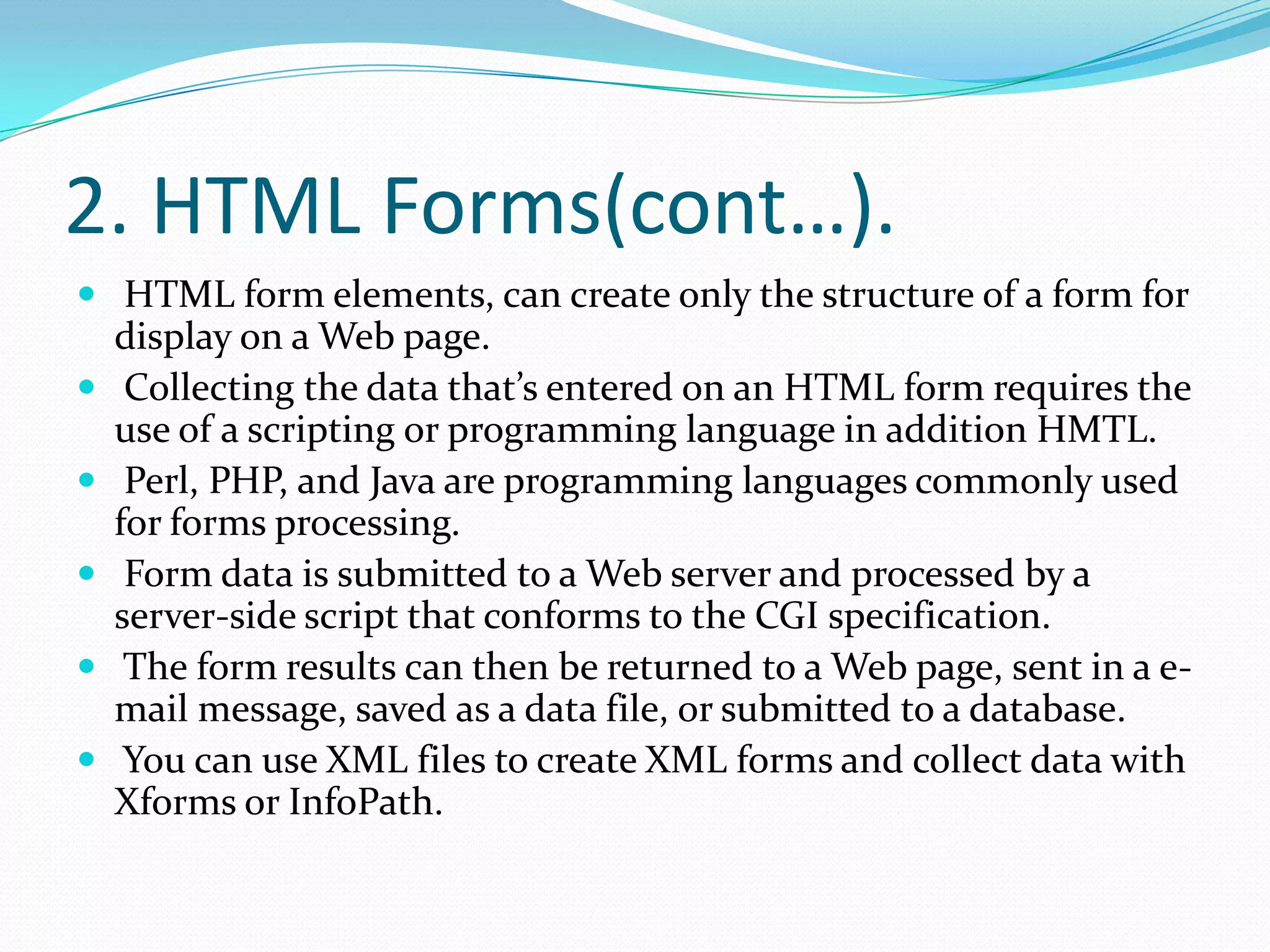 2. HTML Forms(cont…). HTML form elements, can create only the structure of a form for display on a Web page.Collecting the data that’s entered on an HTML form requires the use of a scripting or programming language in addition HMTL. Perl, PHP, and Java are programming languages commonly used for forms processing.Form data is submitted to a Web server and processed by a server-side script that conforms to the CGI specification.The form results can then be returned to a Web page, sent in a e-mail message, saved as a data file, or submitted to a database.You can use XML files to create XML forms and collect data with Xforms or InfoPath.