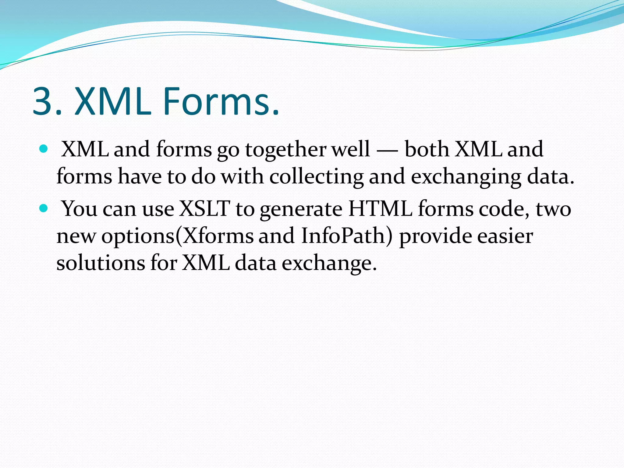 3. XML Forms. XML and forms go together well — both XML and forms have to do with collecting and exchanging data.You can use XSLT to generate HTML forms code, two new options(Xforms and InfoPath) provide easier solutions for XML data exchange.
