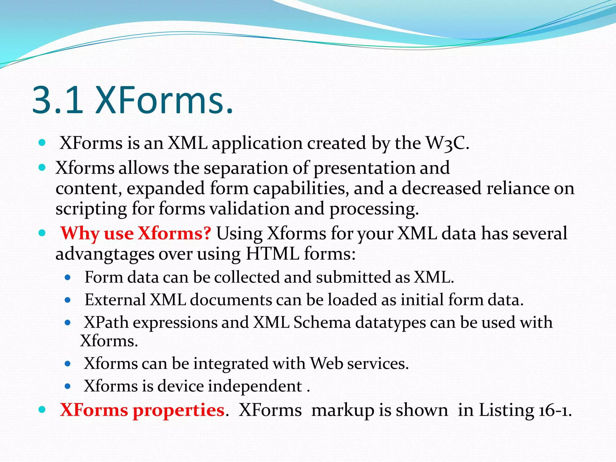 3.1 XForms.XForms is an XML application created by the W3C.Xforms allows the separation of presentation and content, expanded form capabilities, and a decreased reliance on scripting for forms validation and processing.Why use Xforms?Using Xformsfor your XML data has several advangtages over using HTML forms:Form data can be collected and submitted as XML.External XML documents can be loaded as initial form data.XPath expressions and XML Schema datatypes can be used with Xforms.Xforms can be integrated with Web services.Xforms is device independent .XForms properties. XForms markup is shown in Listing 16-1.