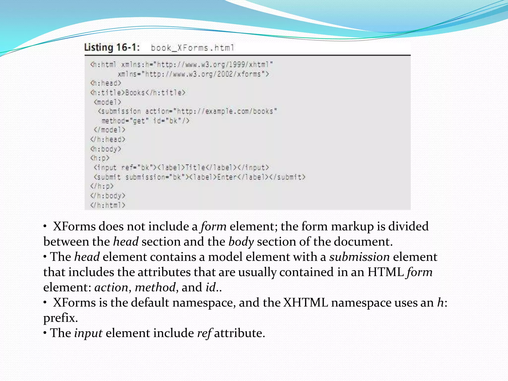• XForms does not include a form element; the form markup is divided between the head section and the body section of the document.• The head element contains a model element with a submission element that includes the attributes that are usually contained in an HTML form element: action, method, and id..• XFormsis the default namespace, and the XHTML namespace uses an h: prefix.• The input element include ref attribute.