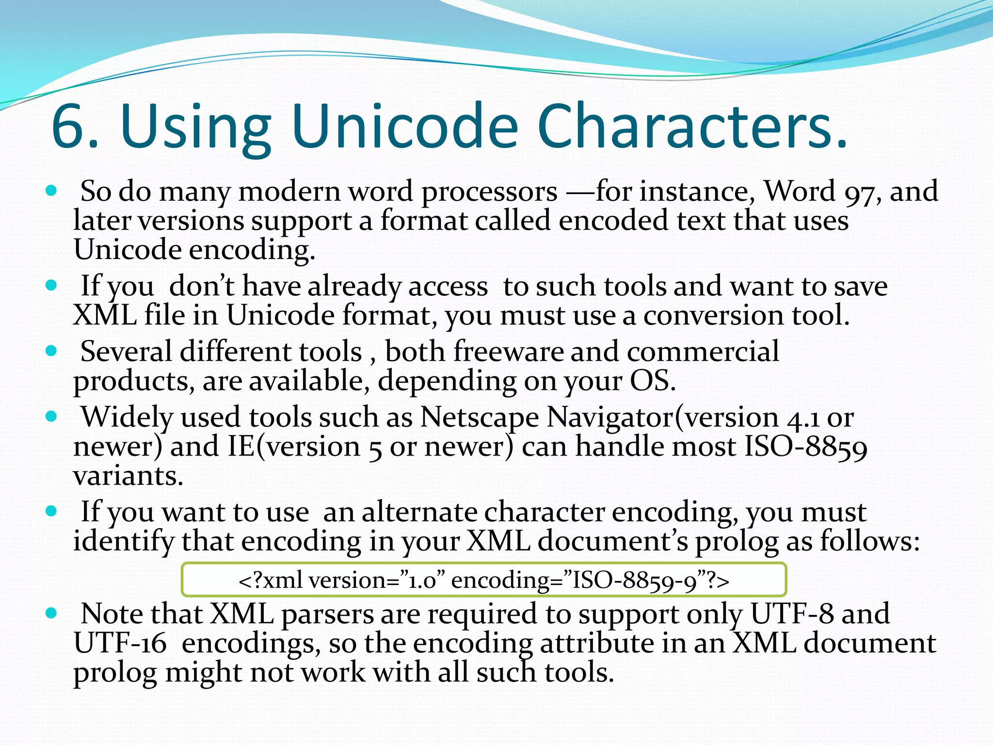 6. Using Unicode Characters. So do many modern word processors —for instance, Word 97, and later versions support a format called encoded text that uses Unicode encoding. If you don’t have already access to such tools and want to save XML file in Unicode format, you must use a conversion tool. Several different tools , both freeware and commercial products, are available, depending on your OS. Widely used tools such as Netscape Navigator(version 4.1 or newer) and IE(version 5 or newer) can handle most ISO-8859 variants. If you want to use an alternate character encoding, you must identify that encoding in your XML document’s prolog as follows: Note that XML parsers are required to support only UTF-8 and UTF-16 encodings, so the encoding attribute in an XML document prolog might not work with all such tools.&lt;?xml version=”1.0” encoding=”ISO-8859-9”?&gt;