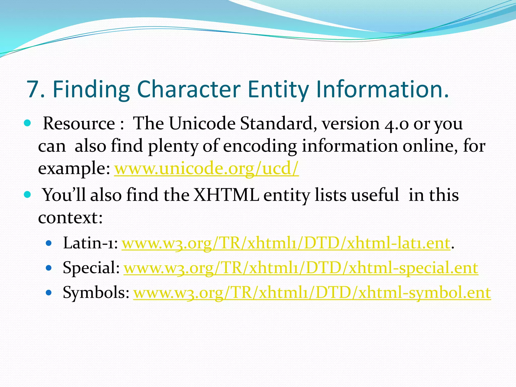 7. Finding Character Entity Information. Resource : The Unicode Standard, version 4.0 or you can also find plenty of encoding information online, for example: www.unicode.org/ucd/ You’ll also find the XHTML entity lists useful in this context: Latin-1: www.w3.org/TR/xhtml1/DTD/xhtml-lat1.ent. Special: www.w3.org/TR/xhtml1/DTD/xhtml-special.ent Symbols: www.w3.org/TR/xhtml1/DTD/xhtml-symbol.ent
