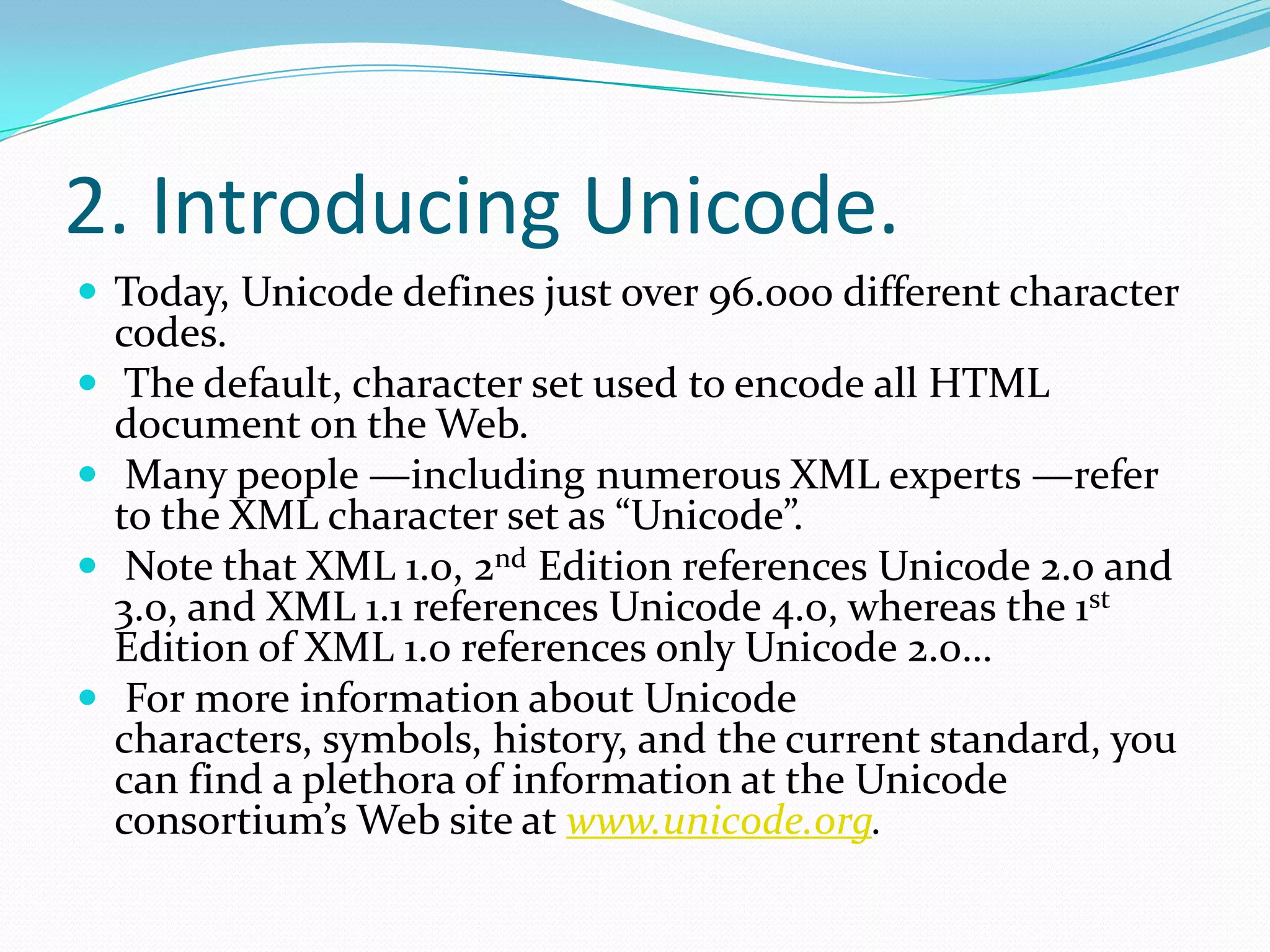 2. Introducing Unicode.Today, Unicode defines just over 96.000 different character codes. The default, character set used to encode all HTML document on the Web. Many people —including numerous XML experts —refer to the XML character set as “Unicode”. Note that XML 1.0, 2nd Edition references Unicode 2.0 and 3.0, and XML 1.1 references Unicode 4.0, whereas the 1st Edition of XML 1.0 references only Unicode 2.0… For more information about Unicode characters, symbols, history, and the current standard, you can find a plethora of information at the Unicode consortium’s Web site at www.unicode.org.