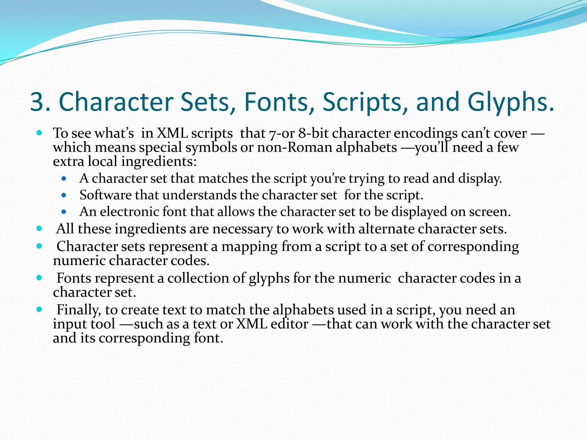 3. Character Sets, Fonts, Scripts, and Glyphs.To see what’s in XML scripts that 7-or 8-bit character encodings can’t cover —which means special symbols or non-Roman alphabets —you’ll need a few extra local ingredients: A character set that matches the script you’re trying to read and display. Software that understands the character set for the script. An electronic font that allows the character set to be displayed on screen. All these ingredients are necessary to work with alternate character sets. Character sets represent a mapping from a script to a set of corresponding numeric character codes. Fonts represent a collection of glyphs for the numeric character codes in a character set. Finally, to create text to match the alphabets used in a script, you need an input tool —such as a text or XML editor —that can work with the character set and its corresponding font.