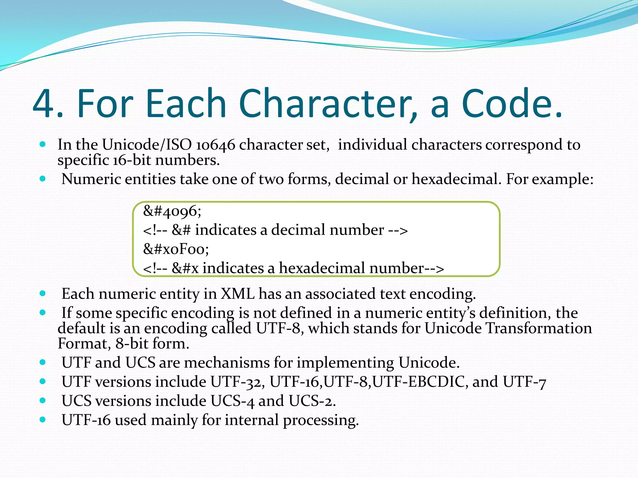 4. For Each Character, a Code.In the Unicode/ISO 10646 character set, individual characters correspond to specific 16-bit numbers. Numeric entities take one of two forms, decimal or hexadecimal. For example: Each numeric entity in XML has an associated text encoding. If some specific encoding is not defined in a numeric entity’s definition, the default is an encoding called UTF-8, which stands for Unicode Transformation Format, 8-bit form. UTF and UCS are mechanisms for implementing Unicode. UTF versions include UTF-32, UTF-16,UTF-8,UTF-EBCDIC, and UTF-7 UCS versions include UCS-4 and UCS-2. UTF-16 used mainly for internal processing. &#4096;&lt;!-- &# indicates a decimal number --&gt;&#x0F00;&lt;!-- &#x indicates a hexadecimal number--&gt;