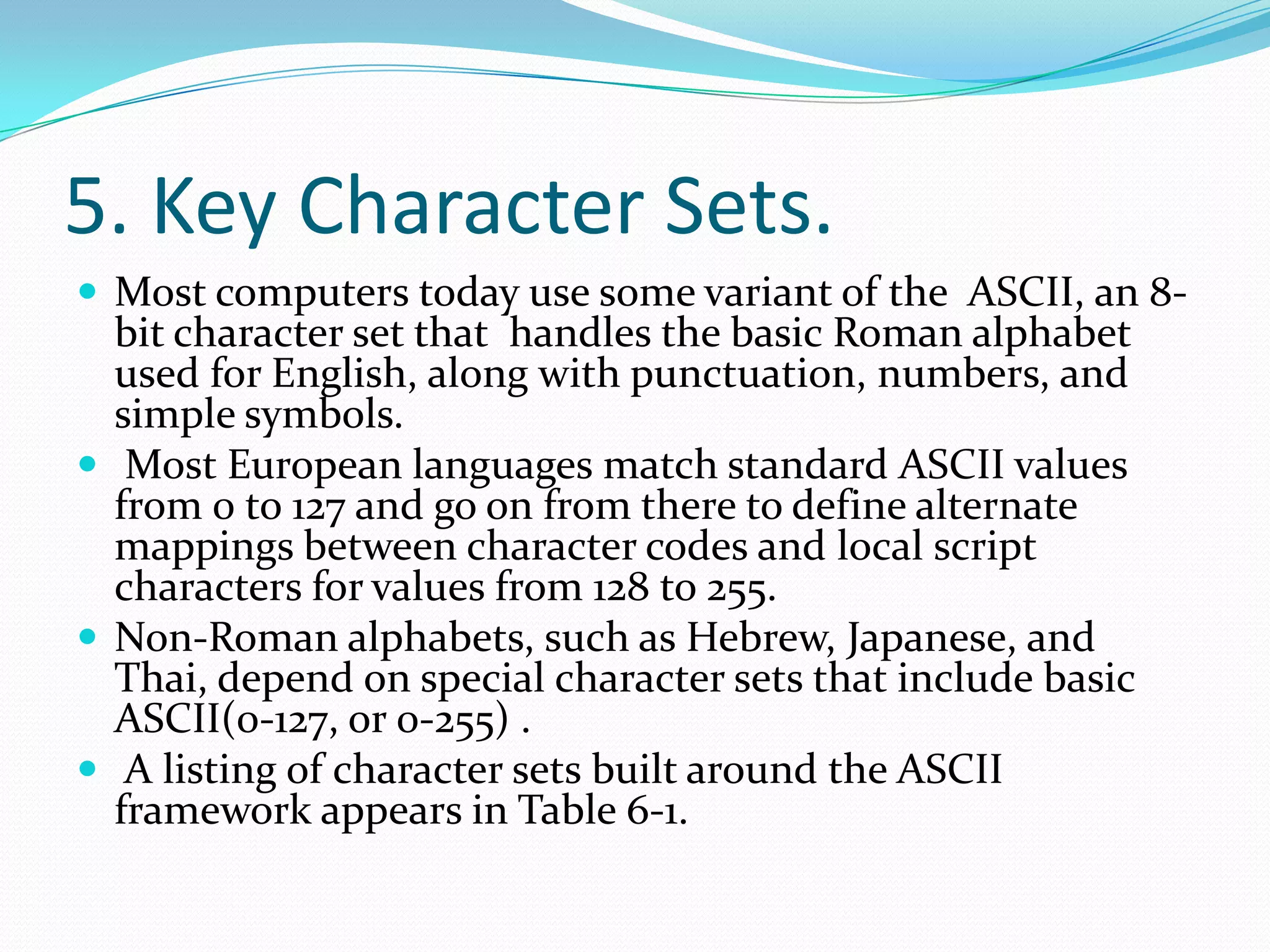 5. Key Character Sets.Most computers today use some variant of the ASCII, an 8-bit character set that handles the basic Roman alphabet used for English, along with punctuation, numbers, and simple symbols. Most European languages match standard ASCII values from 0 to 127 and go on from there to define alternate mappings between character codes and local script characters for values from 128 to 255.Non-Roman alphabets, such as Hebrew, Japanese, and Thai, depend on special character sets that include basic ASCII(0-127, or 0-255) . A listing of character sets built around the ASCII framework appears in Table 6-1.