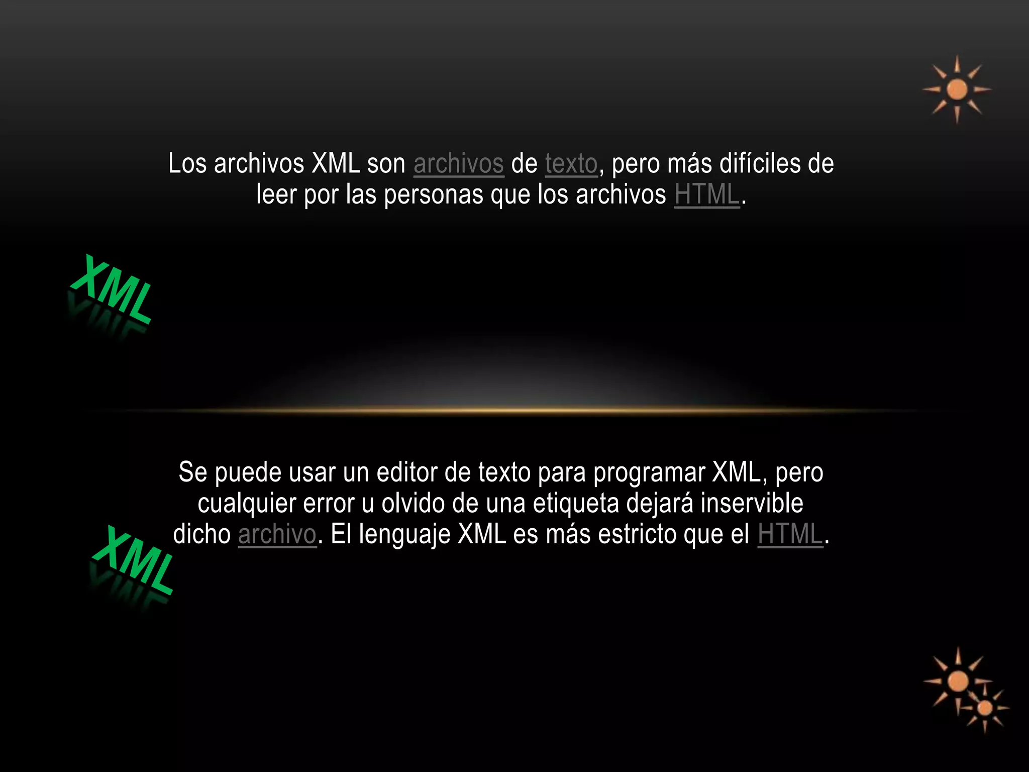 Los archivos XML son archivos de texto, pero más difíciles de
        leer por las personas que los archivos HTML.




Se puede usar un editor de texto para programar XML, pero
  cualquier error u olvido de una etiqueta dejará inservible
dicho archivo. El lenguaje XML es más estricto que el HTML.
 
