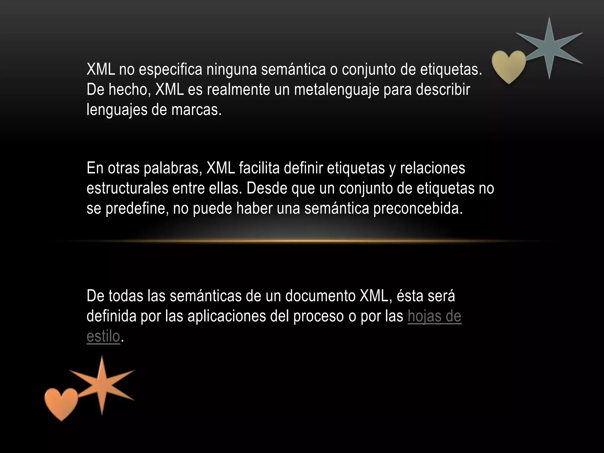 XML no especifica ninguna semántica o conjunto de etiquetas.
De hecho, XML es realmente un metalenguaje para describir
lenguajes de marcas.


En otras palabras, XML facilita definir etiquetas y relaciones
estructurales entre ellas. Desde que un conjunto de etiquetas no
se predefine, no puede haber una semántica preconcebida.




De todas las semánticas de un documento XML, ésta será
definida por las aplicaciones del proceso o por las hojas de
estilo.
 