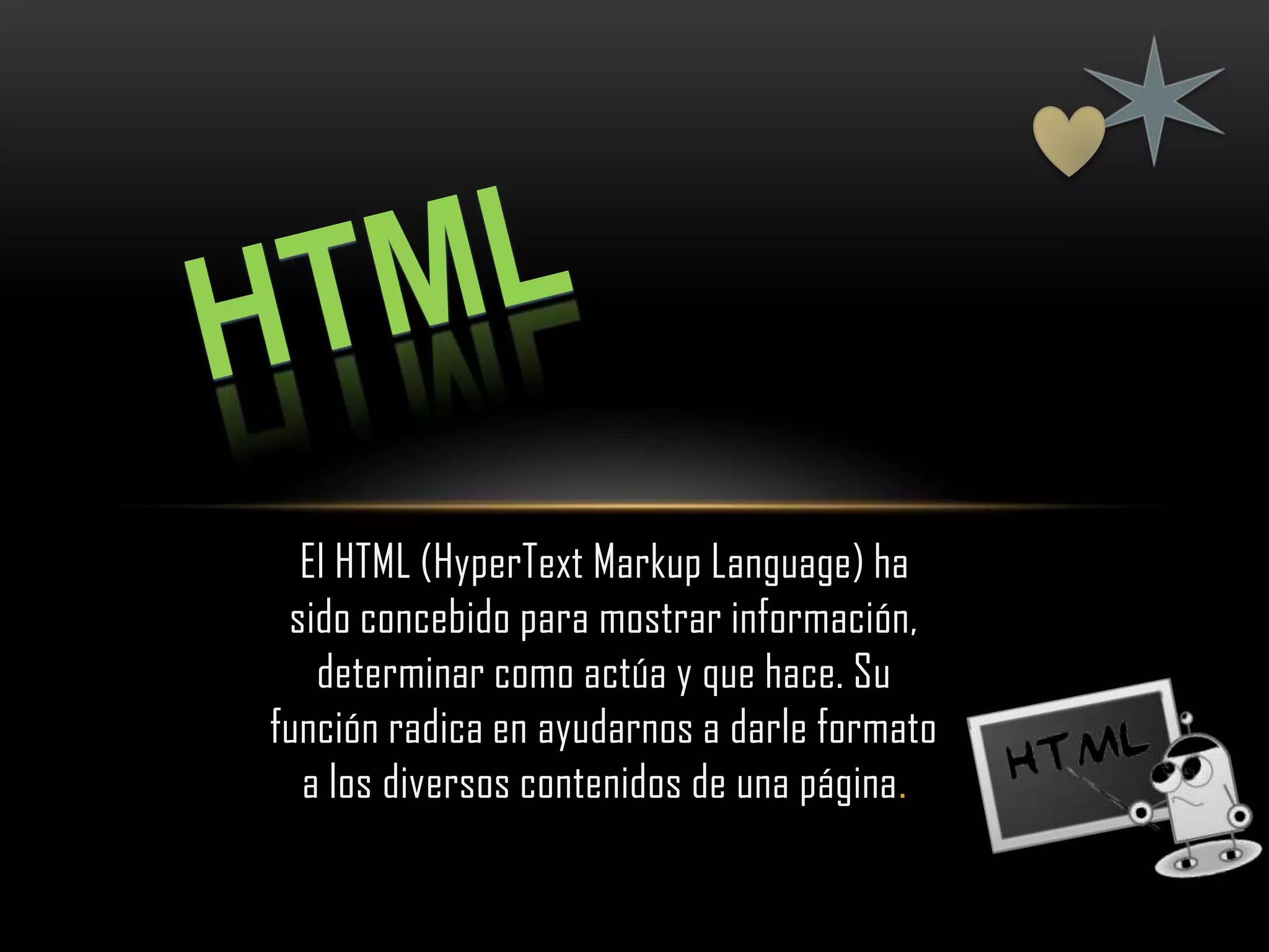 El HTML (HyperText Markup Language) ha
 sido concebido para mostrar información,
   determinar como actúa y que hace. Su
función radica en ayudarnos a darle formato
  a los diversos contenidos de una página.
 