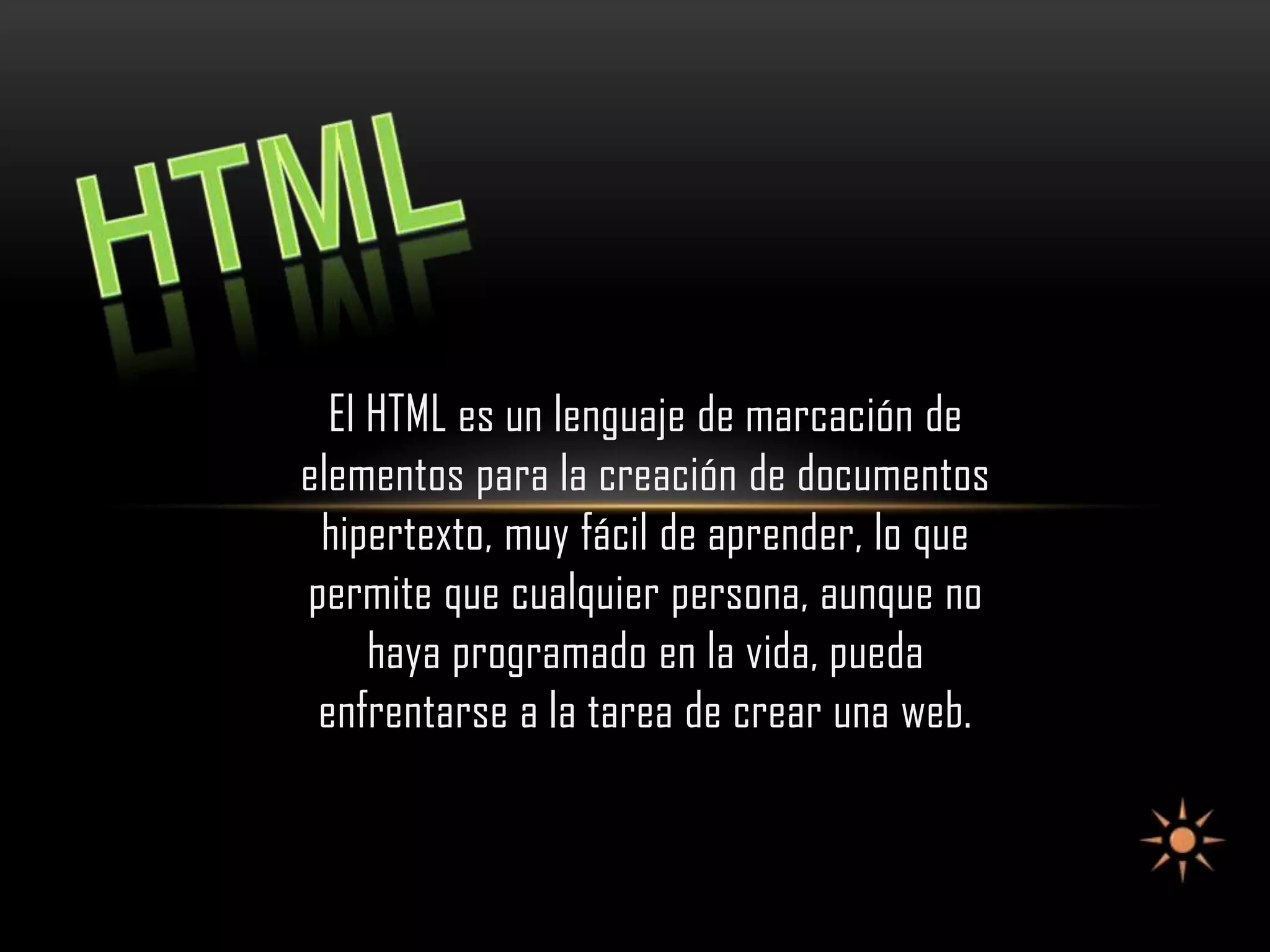 El HTML es un lenguaje de marcación de
elementos para la creación de documentos
 hipertexto, muy fácil de aprender, lo que
permite que cualquier persona, aunque no
     haya programado en la vida, pueda
 enfrentarse a la tarea de crear una web.
 