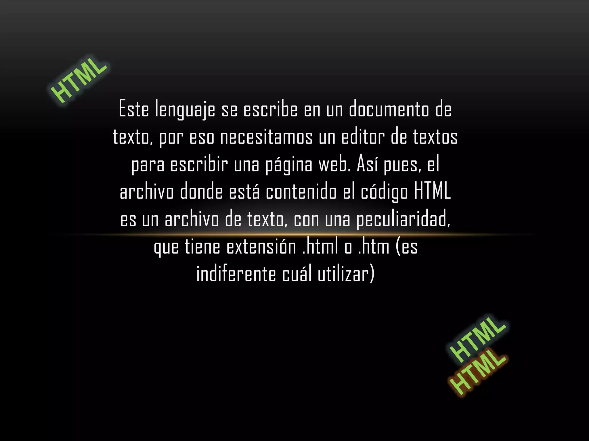 Este lenguaje se escribe en un documento de
texto, por eso necesitamos un editor de textos
   para escribir una página web. Así pues, el
 archivo donde está contenido el código HTML
 es un archivo de texto, con una peculiaridad,
      que tiene extensión .html o .htm (es
            indiferente cuál utilizar)
 