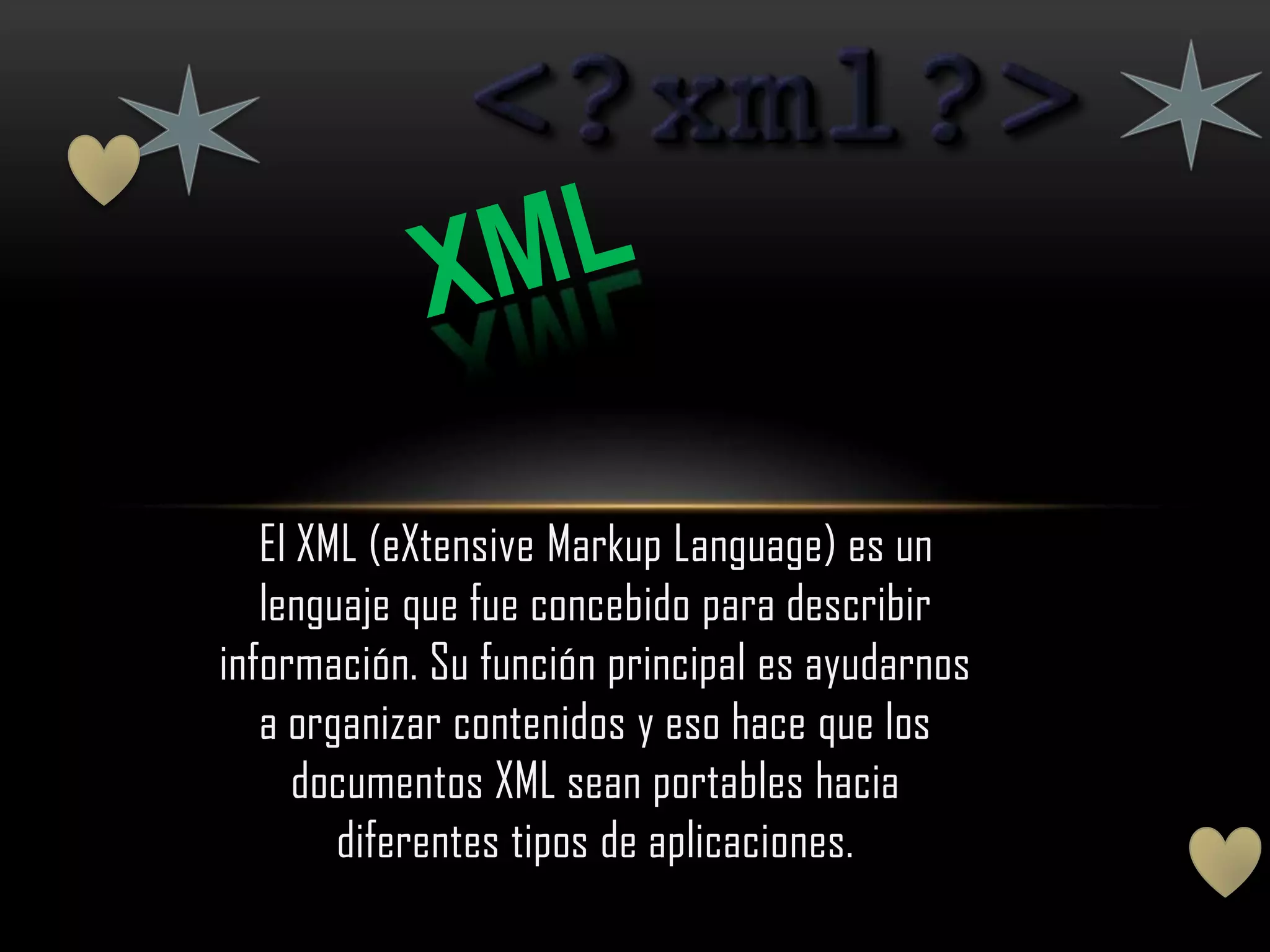 El XML (eXtensive Markup Language) es un
   lenguaje que fue concebido para describir
información. Su función principal es ayudarnos
   a organizar contenidos y eso hace que los
     documentos XML sean portables hacia
        diferentes tipos de aplicaciones.
 