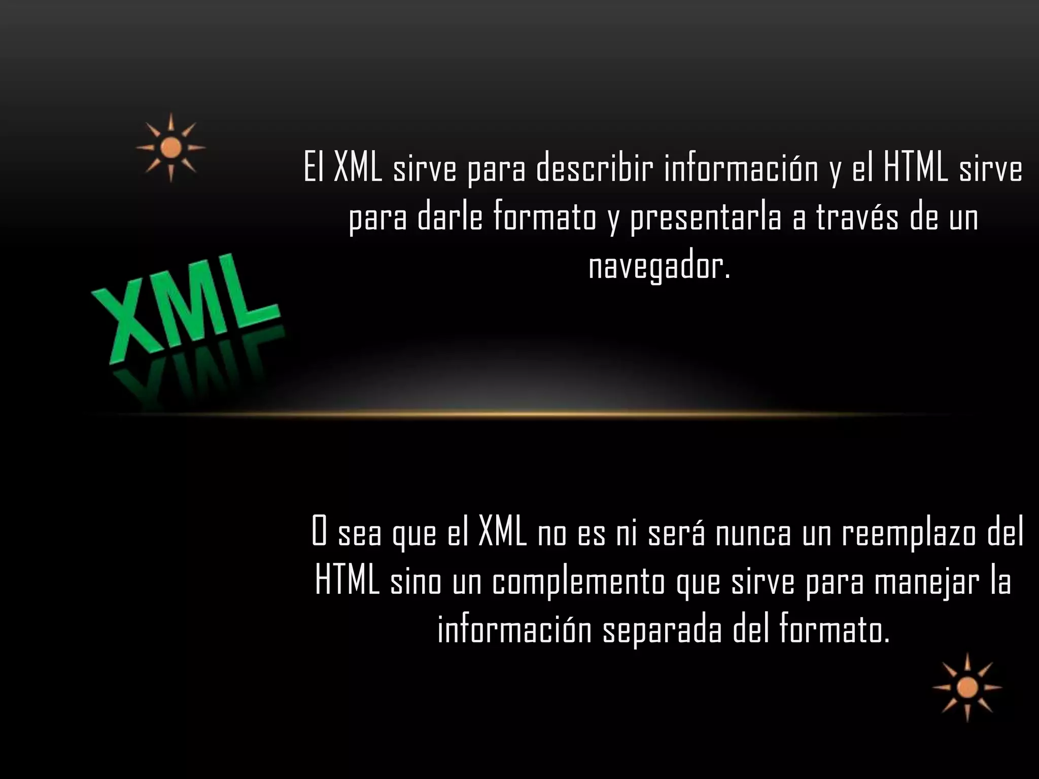 El XML sirve para describir información y el HTML sirve
    para darle formato y presentarla a través de un
                     navegador.




O sea que el XML no es ni será nunca un reemplazo del
HTML sino un complemento que sirve para manejar la
         información separada del formato.
 
