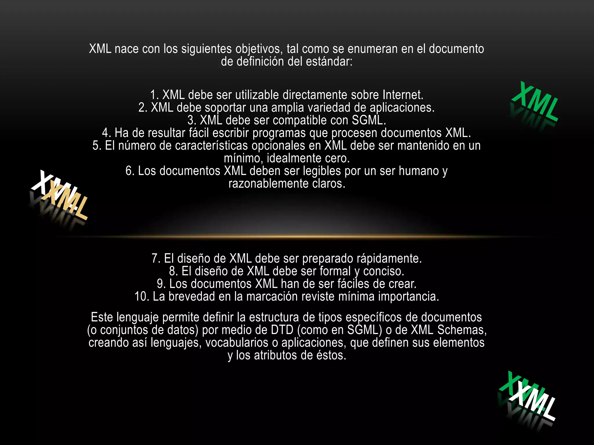XML nace con los siguientes objetivos, tal como se enumeran en el documento
                         de definición del estándar:

              1. XML debe ser utilizable directamente sobre Internet.
           2. XML debe soportar una amplia variedad de aplicaciones.
                     3. XML debe ser compatible con SGML.
   4. Ha de resultar fácil escribir programas que procesen documentos XML.
 5. El número de características opcionales en XML debe ser mantenido en un
                             mínimo, idealmente cero.
        6. Los documentos XML deben ser legibles por un ser humano y
                              razonablemente claros.




             7. El diseño de XML debe ser preparado rápidamente.
                 8. El diseño de XML debe ser formal y conciso.
              9. Los documentos XML han de ser fáciles de crear.
         10. La brevedad en la marcación reviste mínima importancia.
 Este lenguaje permite definir la estructura de tipos específicos de documentos
(o conjuntos de datos) por medio de DTD (como en SGML) o de XML Schemas,
creando así lenguajes, vocabularios o aplicaciones, que definen sus elementos
                            y los atributos de éstos.
 