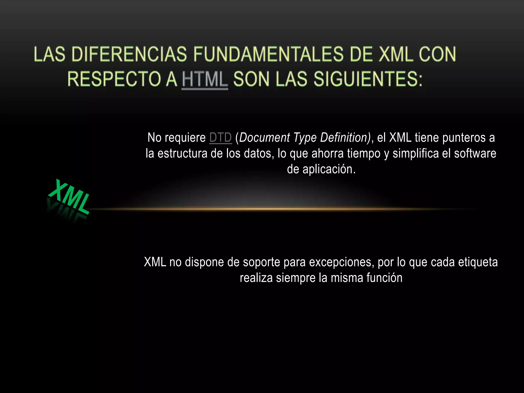 No requiere DTD (Document Type Definition), el XML tiene punteros a
la estructura de los datos, lo que ahorra tiempo y simplifica el software
                              de aplicación.




XML no dispone de soporte para excepciones, por lo que cada etiqueta
                 realiza siempre la misma función
 