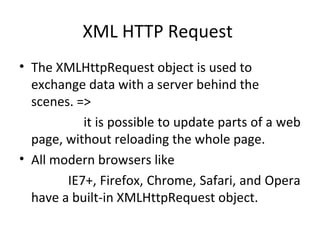 XML HTTP Request
• The XMLHttpRequest object is used to
exchange data with a server behind the
scenes. =>
it is possible to update parts of a web
page, without reloading the whole page.
• All modern browsers like
IE7+, Firefox, Chrome, Safari, and Opera
have a built-in XMLHttpRequest object.
 