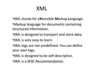 XML
•XML stands for eXtensible Markup Language.
•Markup language for documents containing
structured information.
•XML is designed to transport and store data.
•XML is very easy to learn.
•XML tags are not predefined. You can define
your own tags.
•XML is designed to be self-descriptive.
•XML is a W3C Recommendation.
 