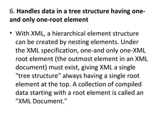 6. Handles data in a tree structure having one-
and only one-root element
• With XML, a hierarchical element structure
can be created by nesting elements. Under
the XML specification, one-and only one-XML
root element (the outmost element in an XML
document) must exist, giving XML a single
"tree structure" always having a single root
element at the top. A collection of compiled
data starting with a root element is called an
"XML Document."
 