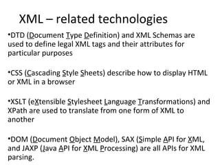 XML – related technologies
•DTD (Document Type Definition) and XML Schemas are
used to define legal XML tags and their attributes for
particular purposes
•CSS (Cascading Style Sheets) describe how to display HTML
or XML in a browser
•XSLT (eXtensible Stylesheet Language Transformations) and
XPath are used to translate from one form of XML to
another
•DOM (Document Object Model), SAX (Simple API for XML,
and JAXP (Java API for XML Processing) are all APIs for XML
parsing.
 