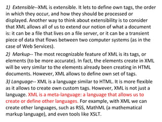 1) Extensible--XML is extensible. It lets to define own tags, the order
in which they occur, and how they should be processed or
displayed. Another way to think about extensibility is to consider
that XML allows all of us to extend our notion of what a document
is: it can be a file that lives on a file server, or it can be a transient
piece of data that flows between two computer systems (as in the
case of Web Services).
2) Markup-- The most recognizable feature of XML is its tags, or
elements (to be more accurate). In fact, the elements create in XML
will be very similar to the elements already been creating in HTML
documents. However, XML allows to define own set of tags.
3) Language-- XML is a language similar to HTML. It is more flexible
as it allows to create own custom tags. However, XML is not just a
language. XML is a meta-language: a language that allows us to
create or define other languages. For example, with XML we can
create other languages, such as RSS, MathML (a mathematical
markup language), and even tools like XSLT.
 
