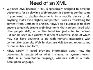 Need of an XML
• We need XML because HTML is specifically designed to describe
documents for display in a Web browser. It becomes cumbersome
if you want to display documents in a mobile device or do
anything that’s even slightly complicated, such as translating the
content from German to English. HTML’s sole purpose is to allow
anyone to quickly create Web documents that can be shared with
other people. XML, on the other hand, isn’t just suited to the Web
– it can be used in a variety of different contexts, some of which
may not have anything to do with humans interacting with
content (for example, Web Services use XML to send requests and
responses back and forth).
• HTML rarely (if ever) provides information about how the
document is structured or what it means. In layman’s terms,
HTML is a presentation language, whereas XML is a data-
description language.
 