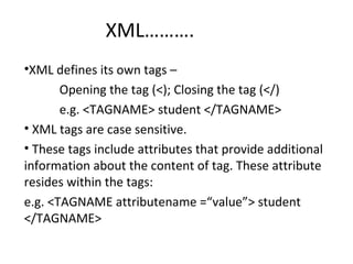 XML……….
•XML defines its own tags –
Opening the tag (<); Closing the tag (</)
e.g. <TAGNAME> student </TAGNAME>
• XML tags are case sensitive.
• These tags include attributes that provide additional
information about the content of tag. These attribute
resides within the tags:
e.g. <TAGNAME attributename =“value”> student
</TAGNAME>
 