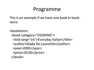 Programme
This is an example if we have one book in book-
store:
<bookstore>
<book category="COOKING">
<title lang="en">Everyday Italian</title>
<author>Giada De Laurentiis</author>
<year>2005</year>
<price>30.00</price>
</book>
 