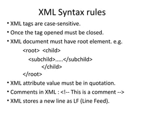 XML Syntax rules
• XML tags are case-sensitive.
• Once the tag opened must be closed.
• XML document must have root element. e.g.
<root> <child>
<subchild>.....</subchild>
</child>
</root>
• XML attribute value must be in quotation.
• Comments in XML : <!-- This is a comment -->
• XML stores a new line as LF (Line Feed).
 