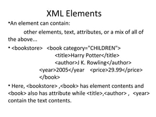 XML Elements
•An element can contain:
other elements, text, attributes, or a mix of all of
the above...
• <bookstore> <book category="CHILDREN">
<title>Harry Potter</title>
<author>J K. Rowling</author>
<year>2005</year <price>29.99</price>
</book>
• Here, <bookstore> ,<book> has element contents and
<book> also has attribute while <title>,<author> , <year>
contain the text contents.
 