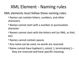 XML Element - Naming rules
XML elements must follow these naming rules:
• Names can contain letters, numbers, and other
characters
• Names cannot start with a number or punctuation
character
• Names cannot start with the letters xml (or XML, or Xml,
etc)
• Names cannot contain spaces
• Any name can be used, no words are reserved
• Name cannot have hyphen(-), colon(: ), termination(.) –
they are reserved and have specific meaning.
 