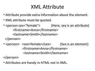 XML Attribute
• Attribute provide extra information about the element.
• XML attribute must be quoted.
• <person sex="female"> (Here, sex is an attribute)
<firstname>Anna</firstname>
<lastname>Smith</lastname>
</person>
• <person> <sex>female</sex> (Sex is an element)
<firstname>Anna</firstname>
<lastname>Smith</lastname>
</person>
• Attributes are handy in HTML not in XML.
 