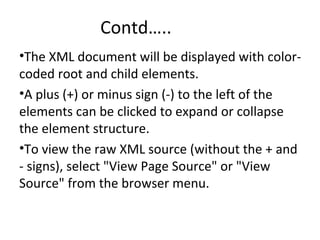 Contd…..
•The XML document will be displayed with color-
coded root and child elements.
•A plus (+) or minus sign (-) to the left of the
elements can be clicked to expand or collapse
the element structure.
•To view the raw XML source (without the + and
- signs), select "View Page Source" or "View
Source" from the browser menu.
 