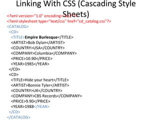 Linking With CSS (Cascading Style
Sheets)<?xml version="1.0" encoding=“a12"?>
<?xml-stylesheet type="text/css" href="cd_catalog.css"?>
<CATALOG>
<CD>
<TITLE>Empire Burlesque</TITLE>
<ARTIST>Bob Dylan</ARTIST>
<COUNTRY>USA</COUNTRY>
<COMPANY>Columbia</COMPANY>
<PRICE>10.90</PRICE>
<YEAR>1985</YEAR>
</CD>
<CD>
<TITLE>Hide your heart</TITLE>
<ARTIST>Bonnie Tyler</ARTIST>
<COUNTRY>UK</COUNTRY>
<COMPANY>CBS Records</COMPANY>
<PRICE>9.90</PRICE>
<YEAR>1988</YEAR>
</CD>
</CATALOG>
 