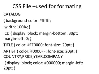 CSS File –used for formating
CATALOG
{ background-color: #ffffff;
width: 100%; }
CD { display: block; margin-bottom: 30pt;
margin-left: 0; }
TITLE { color: #FF0000; font-size: 20pt; }
ARTIST { color: #0000FF; font-size: 20pt; }
COUNTRY,PRICE,YEAR,COMPANY
{ display: block; color: #000000; margin-left:
20pt; }
 