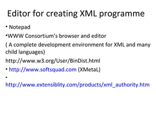 Editor for creating XML programme
• Notepad
•WWW Consortium’s browser and editor
( A complete development environment for XML and many
child languages)
http://www.w3.org/User/BinDist.html
• http://www.softsquad.com (XMetaL)
•
http://www.extensiblity.com/products/xml_authority.htm
 