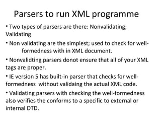 Parsers to run XML programme
• Two types of parsers are there: Nonvalidating;
Validating
• Non validating are the simplest; used to check for well-
formedness with in XML document.
• Nonvalidting parsers donot ensure that all of your XML
tags are proper.
• IE version 5 has built-in parser that checks for well-
formedness without validaing the actual XML code.
• Validating parsers with checking the well-formedness
also verifies the conforms to a specific to external or
internal DTD.
 