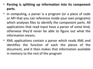• Parsing is splitting up information into its component
parts.
• In computing, a parser is a program (or a piece of code
or API that you can reference inside your own programs)
which analyses files to identify the component parts. All
applications that read input have a parser of some kind,
otherwise they'd never be able to figure out what the
information means.
• XML applications contain a parser which reads XML and
identifies the function of each the pieces of the
document, and it then makes that information available
in memory to the rest of the program
 