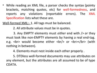 • While reading an XML file, a parser checks the syntax (pointy
brackets, matching quotes, etc) for well-formedness, and
reports any violations (reportable errors). The XML
Specification lists what these are.
Well-formed XML:- 1. All tags must be balanced.
2. All attribute values must be in quotes.
3. Any EMPTY elements must either end with /> or they
must look like non-EMPTY elements by having a real end-tag.
e.g. <br> would become either <br/> or <br></br> (with
nothing in between).
4. Elements must nest inside each other properly .
5. DTDless well-formed documents may use attributes on
any element, but the attributes are all assumed to be of type
CDATA.
 