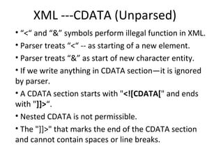 XML ---CDATA (Unparsed)
• “<“ and “&” symbols perform illegal function in XML.
• Parser treats “<“ -- as starting of a new element.
• Parser treats “&” as start of new character entity.
• If we write anything in CDATA section—it is ignored
by parser.
• A CDATA section starts with "<![CDATA[" and ends
with "]]>“.
• Nested CDATA is not permissible.
• The "]]>" that marks the end of the CDATA section
and cannot contain spaces or line breaks.
 