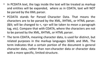 • In PCDATA text, the tags inside the text will be treated as markup
and entities will be expanded, where as in CDATA, text will NOT
be parsed by the XML parser.
• PCDATA stands for Parsed Character Data. That means the
characters are to be parsed by the XML, XHTML, or HTML parser.
(< will be changed to <, <p> will be taken to mean a paragraph
tag, etc). Compare that with CDATA, where the characters are not
to be parsed by the XML, XHTML, or HTML parser.
• The term CDATA, meaning character data, is used for distinct, but
related purposes in the markup languages SGML and XML. The
term indicates that a certain portion of the document is general
character data, rather than non-character data or character data
with a more specific, limited structure.
 