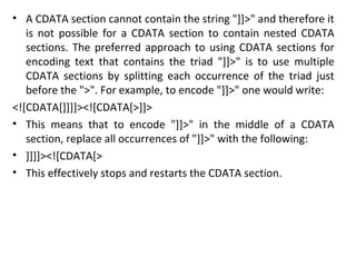 • A CDATA section cannot contain the string "]]>" and therefore it
is not possible for a CDATA section to contain nested CDATA
sections. The preferred approach to using CDATA sections for
encoding text that contains the triad "]]>" is to use multiple
CDATA sections by splitting each occurrence of the triad just
before the ">". For example, to encode "]]>" one would write:
<![CDATA[]]]]><![CDATA[>]]>
• This means that to encode "]]>" in the middle of a CDATA
section, replace all occurrences of "]]>" with the following:
• ]]]]><![CDATA[>
• This effectively stops and restarts the CDATA section.
 