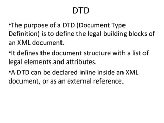 DTD
•The purpose of a DTD (Document Type
Definition) is to define the legal building blocks of
an XML document.
•It defines the document structure with a list of
legal elements and attributes.
•A DTD can be declared inline inside an XML
document, or as an external reference.
 