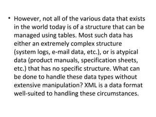 • However, not all of the various data that exists
in the world today is of a structure that can be
managed using tables. Most such data has
either an extremely complex structure
(system logs, e-mail data, etc.), or is atypical
data (product manuals, specification sheets,
etc.) that has no specific structure. What can
be done to handle these data types without
extensive manipulation? XML is a data format
well-suited to handling these circumstances.
 