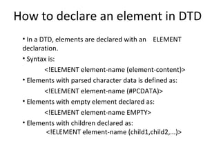 How to declare an element in DTD
• In a DTD, elements are declared with an ELEMENT
declaration.
• Syntax is:
<!ELEMENT element-name (element-content)>
• Elements with parsed character data is defined as:
<!ELEMENT element-name (#PCDATA)>
• Elements with empty element declared as:
<!ELEMENT element-name EMPTY>
• Elements with children declared as:
<!ELEMENT element-name (child1,child2,...)>
 