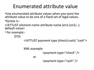 Enumerated attribute value
•Use enumerated attribute values when you want the
attribute value to be one of a fixed set of legal values.
•Syntax is:-
<!ATTLIST element-name attribute-name (en1|en2|..)
default-value>
• for example:-
DTD:
<!ATTLIST payment type (check|cash) "cash">
XML example:
<payment type="check" />
or
<payment type="cash" />
 