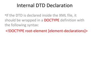 Internal DTD Declaration
•If the DTD is declared inside the XML file, it
should be wrapped in a DOCTYPE definition with
the following syntax:
<!DOCTYPE root-element [element-declarations]>
 